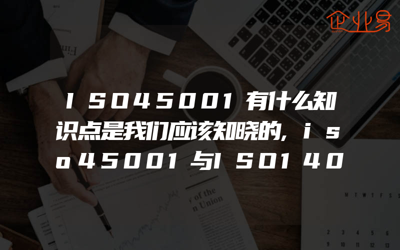 ISO45001有什么知识点是我们应该知晓的,iso45001与ISO14001体系的一体化以及审核