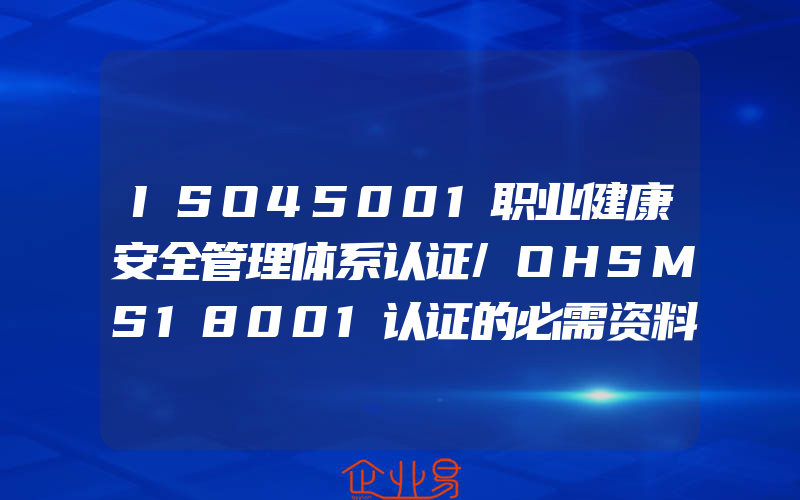 ISO45001职业健康安全管理体系认证/OHSMS18001认证的必需资料,ISO45001职业健康安全管理体系认证介绍