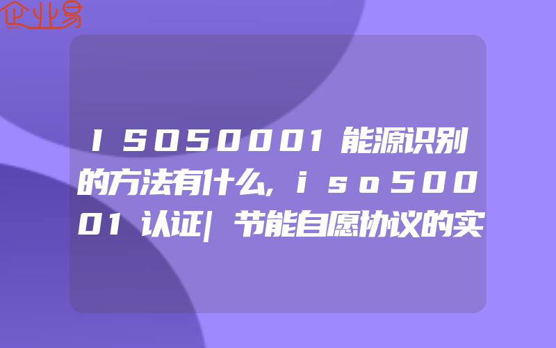 ISO50001能源识别的方法有什么,iso50001认证|节能自愿协议的实施过程包含什么内容