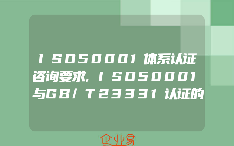 ISO50001体系认证咨询要求,ISO50001与GB/T23331认证的区别是什么