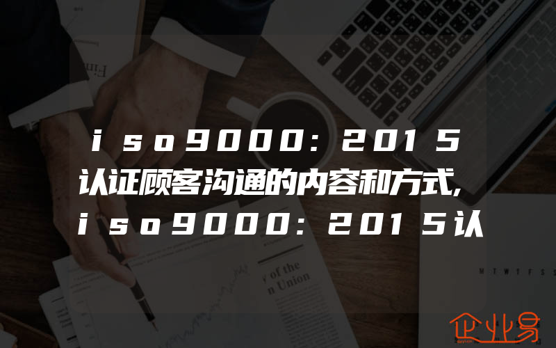 iso9000:2015认证顾客沟通的内容和方式,iso9000:2015认证顾客满意度调查的关注点