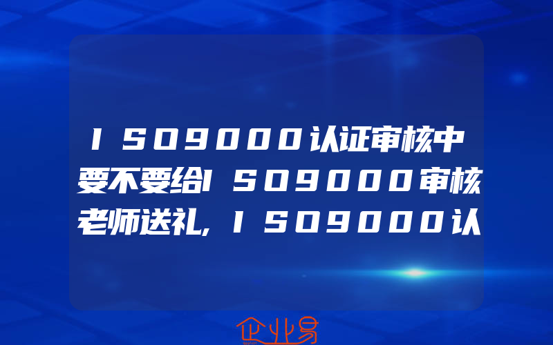 ISO9000认证审核中要不要给ISO9000审核老师送礼,ISO9000认证审核资料整理时常见4种问题