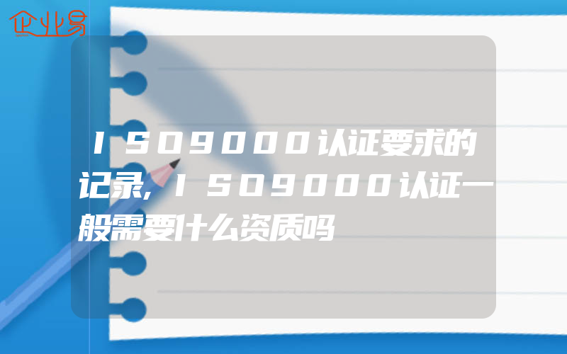 ISO9000认证要求的记录,ISO9000认证一般需要什么资质吗