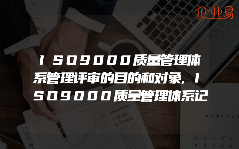 ISO9000质量管理体系管理评审的目的和对象,ISO9000质量管理体系记录控制包含什么内容