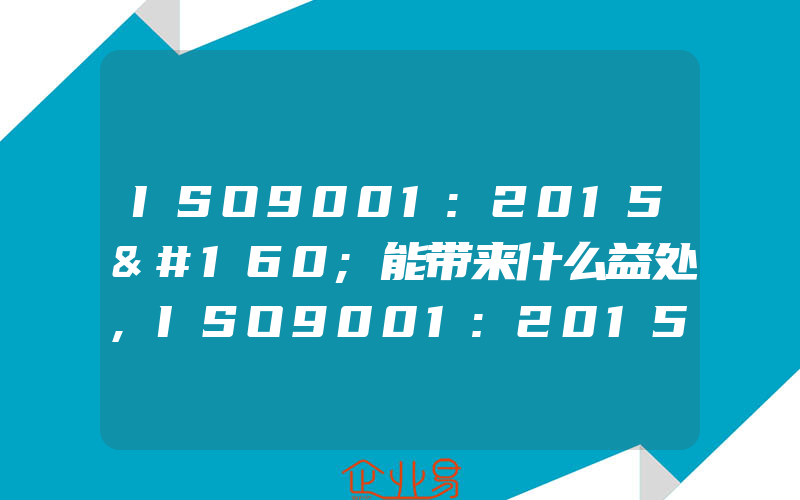 ISO9001:2015 能带来什么益处,ISO9001:2015《质量管理体系要求》