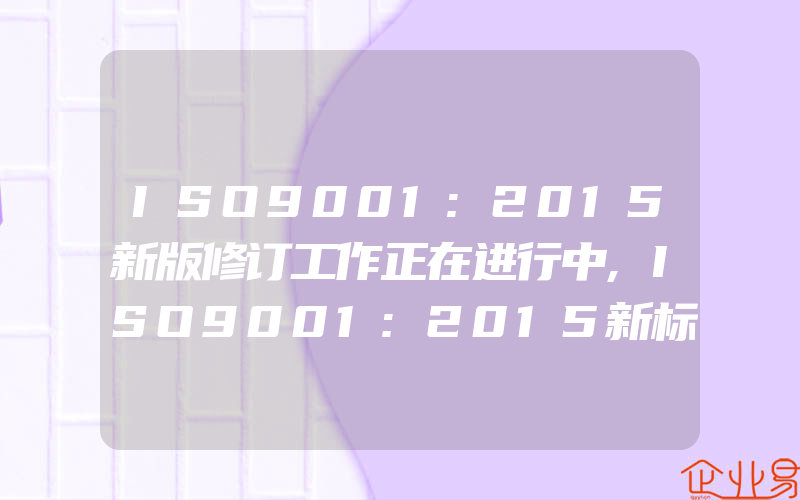 ISO9001:2015新版修订工作正在进行中,ISO9001:2015新标准对企业的新要求