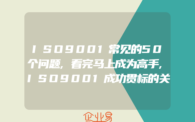 ISO9001常见的50个问题,看完马上成为高手,ISO9001成功贯标的关键因素和作用