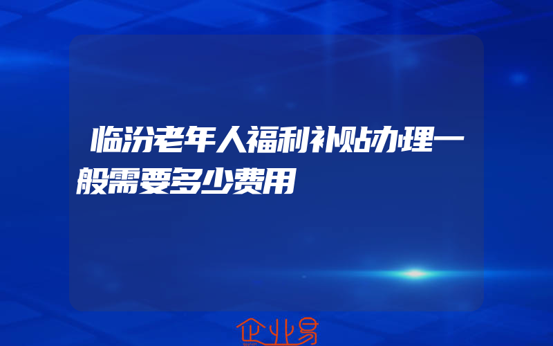 临汾老年人福利补贴办理一般需要多少费用