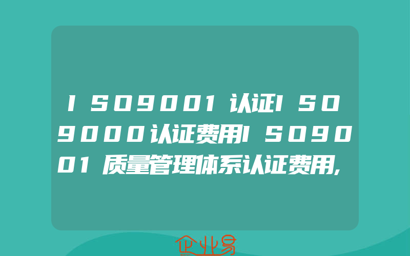 ISO9001认证ISO9000认证费用ISO9001质量管理体系认证费用,ISO9001认证ISO质量管理体系