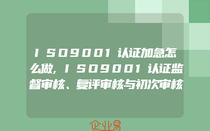 ISO9001认证加急怎么做,ISO9001认证监督审核、复评审核与初次审核有什么区别