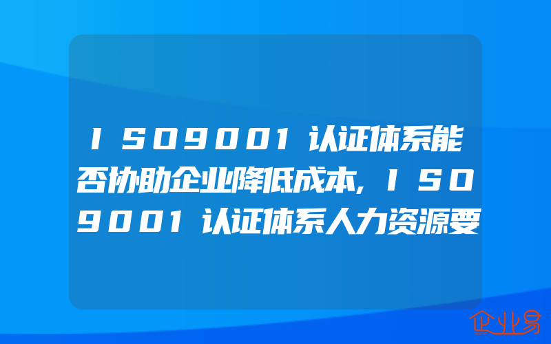 ISO9001认证体系能否协助企业降低成本,ISO9001认证体系人力资源要求