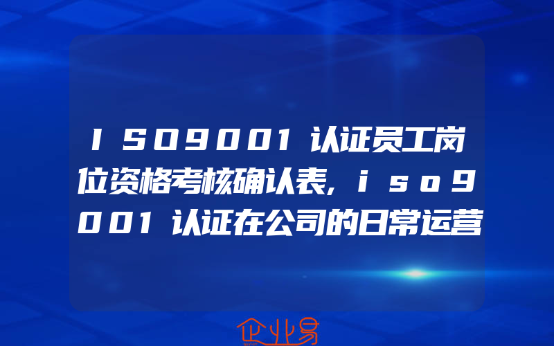 ISO9001认证员工岗位资格考核确认表,iso9001认证在公司的日常运营中落实过程管理的方法