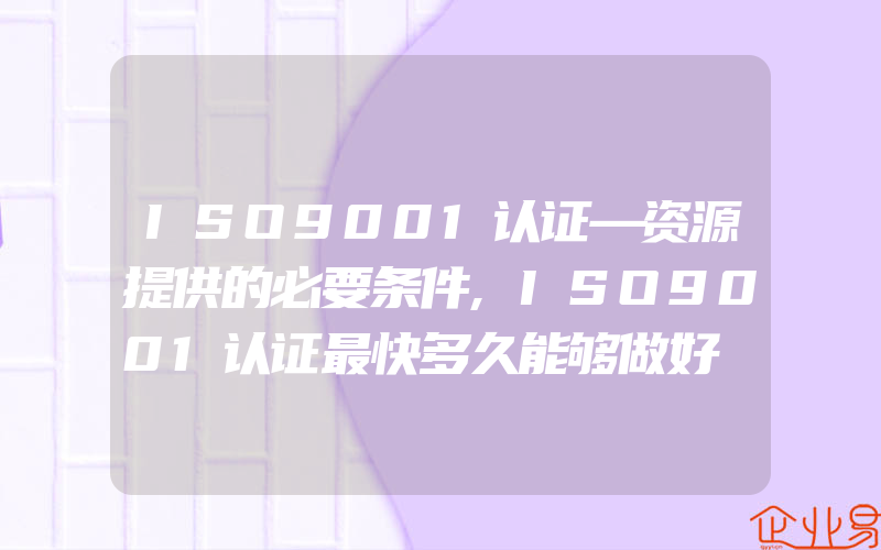 ISO9001认证—资源提供的必要条件,ISO9001认证最快多久能够做好