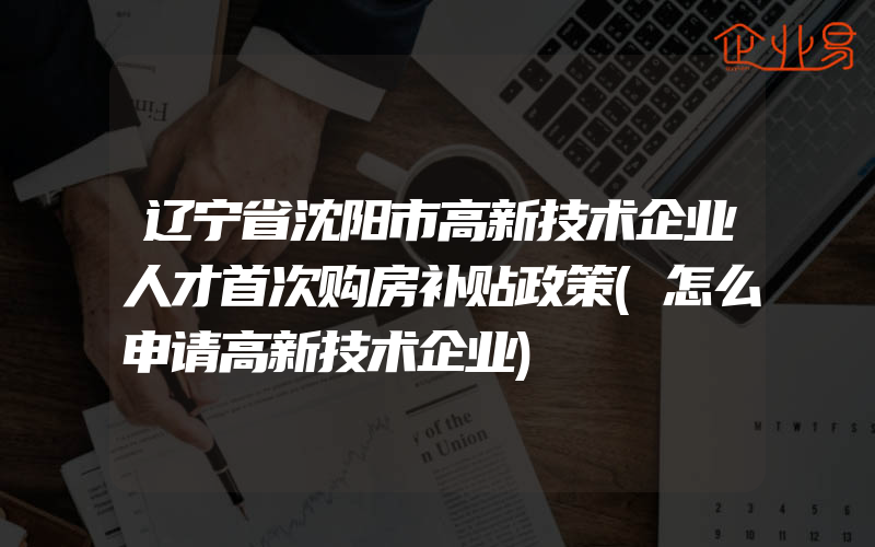 辽宁省沈阳市高新技术企业人才首次购房补贴政策(怎么申请高新技术企业)