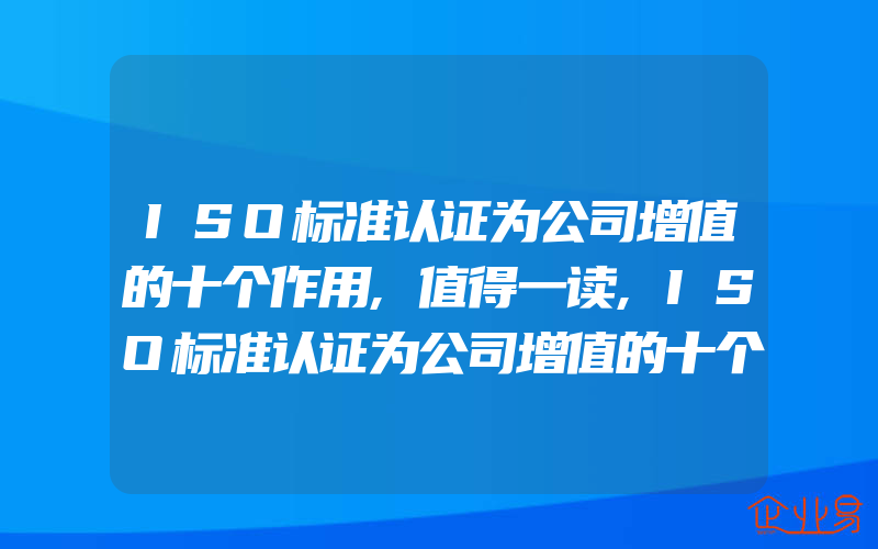 ISO标准认证为公司增值的十个作用,值得一读,ISO标准认证为公司增值的十个作用,值得一读