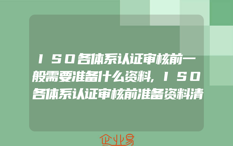 ISO各体系认证审核前一般需要准备什么资料,ISO各体系认证审核前准备资料清单