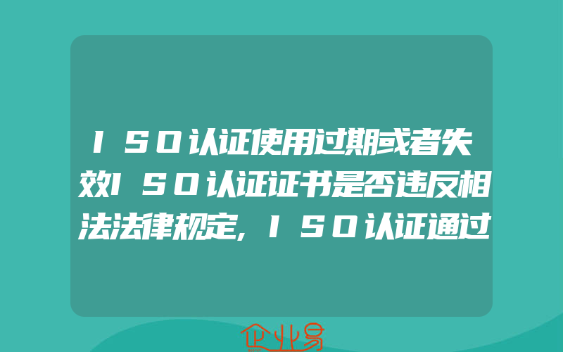 ISO认证使用过期或者失效ISO认证证书是否违反相法法律规定,ISO认证通过后,别忘了还有体系年审