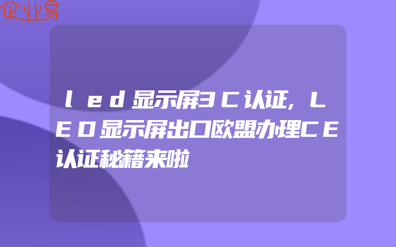 led显示屏3C认证,LED显示屏出口欧盟办理CE认证秘籍来啦