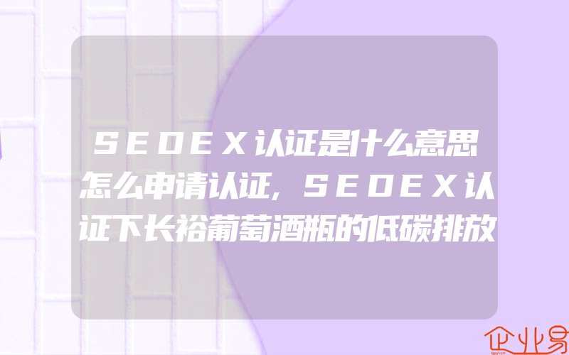 SEDEX认证是什么意思怎么申请认证,SEDEX认证下长裕葡萄酒瓶的低碳排放之路