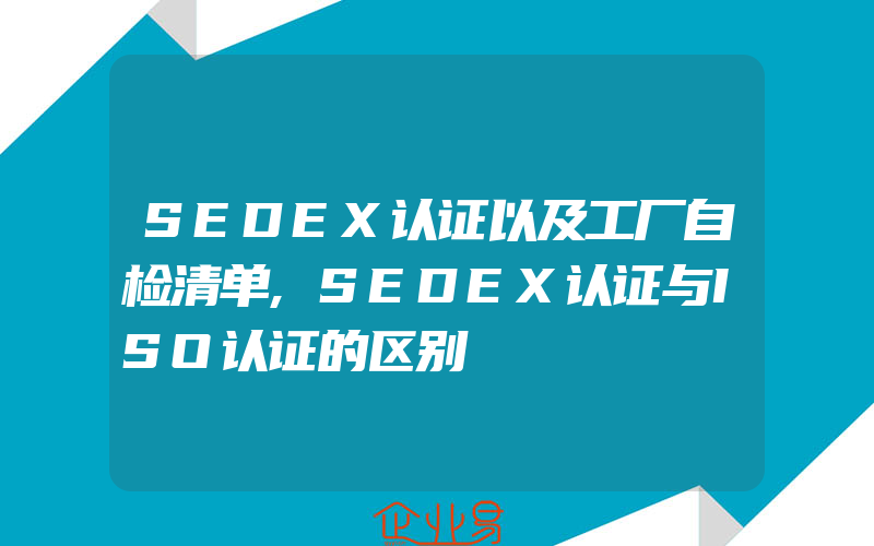 SEDEX认证以及工厂自检清单,SEDEX认证与ISO认证的区别