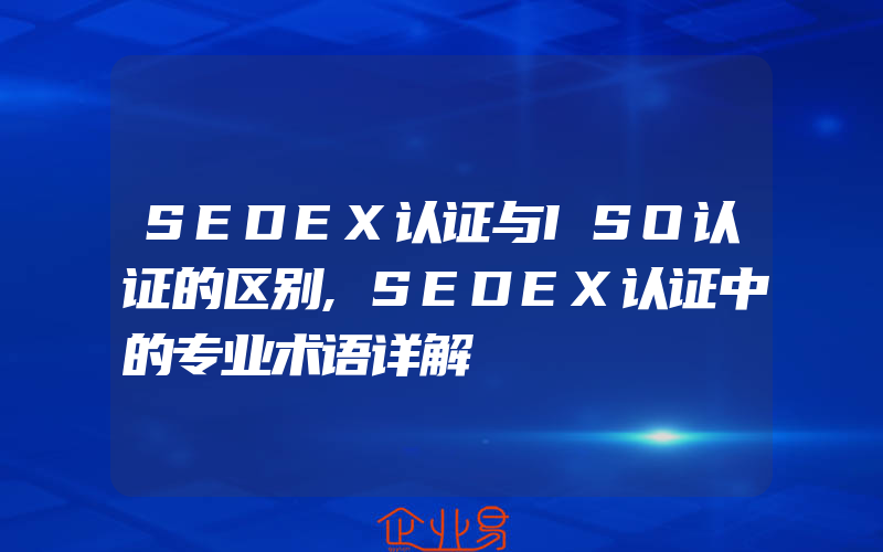 SEDEX认证与ISO认证的区别,SEDEX认证中的专业术语详解