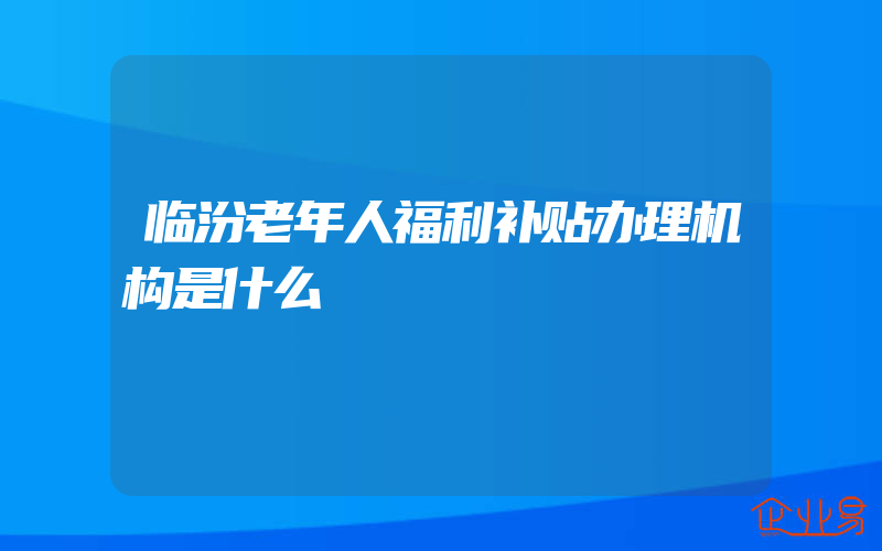 临汾老年人福利补贴办理机构是什么