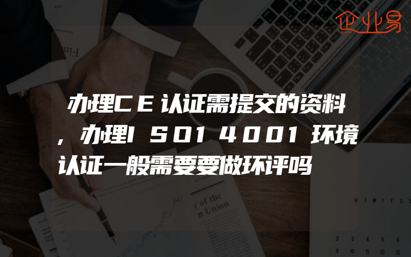 办理CE认证需提交的资料,办理ISO14001环境认证一般需要要做环评吗