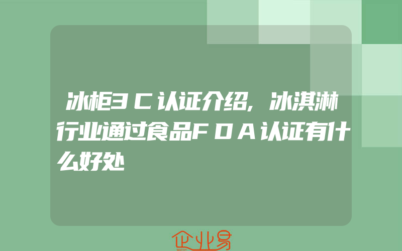 冰柜3C认证介绍,冰淇淋行业通过食品FDA认证有什么好处