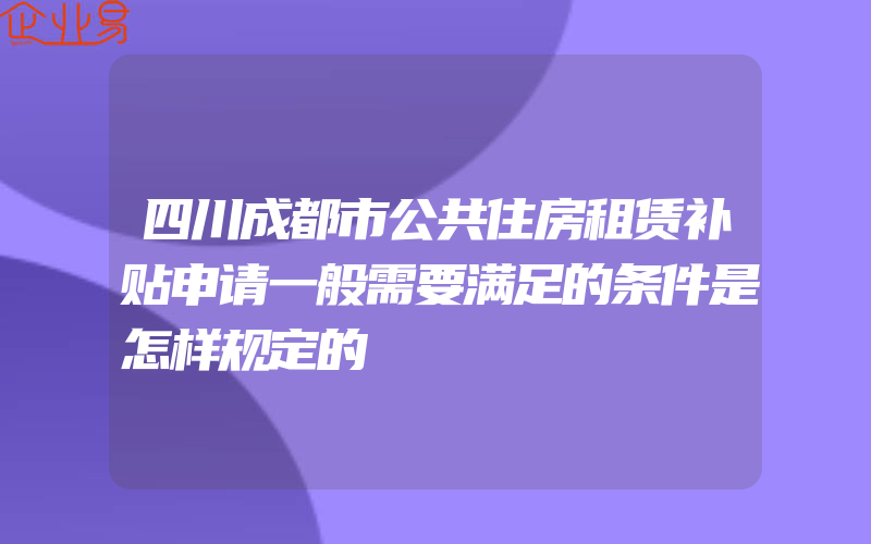 四川成都市公共住房租赁补贴申请一般需要满足的条件是怎样规定的