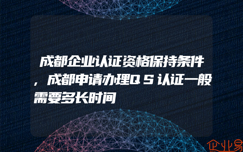 成都企业认证资格保持条件,成都申请办理QS认证一般需要多长时间