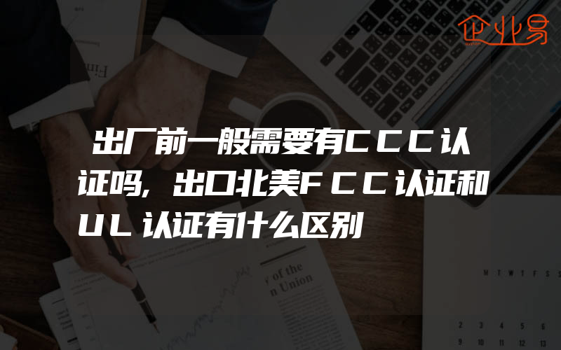 出厂前一般需要有CCC认证吗,出口北美FCC认证和UL认证有什么区别