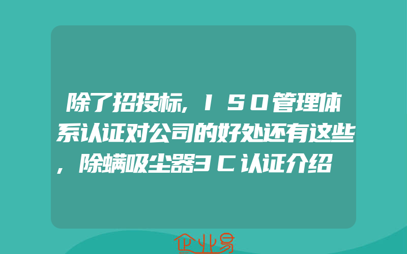 除了招投标,ISO管理体系认证对公司的好处还有这些,除螨吸尘器3C认证介绍