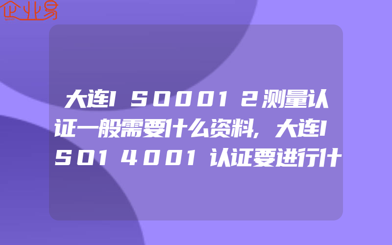 大连ISO0012测量认证一般需要什么资料,大连ISO14001认证要进行什么合规性评价