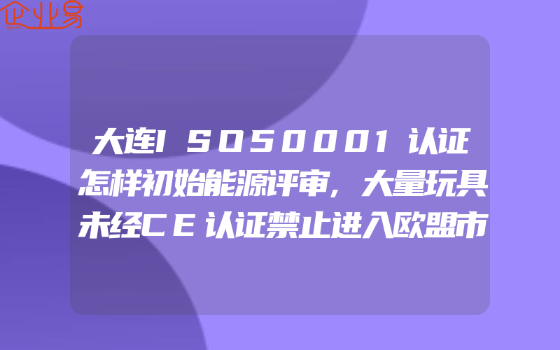 大连ISO50001认证怎样初始能源评审,大量玩具未经CE认证禁止进入欧盟市场