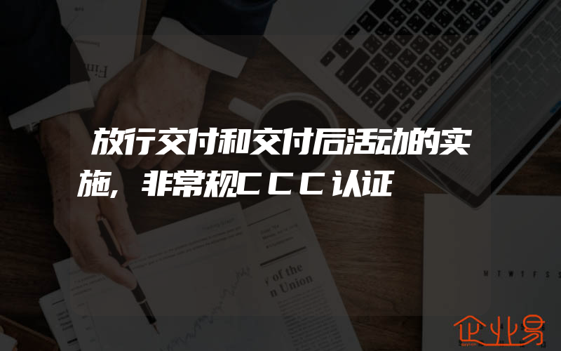 放行交付和交付后活动的实施,非常规CCC认证