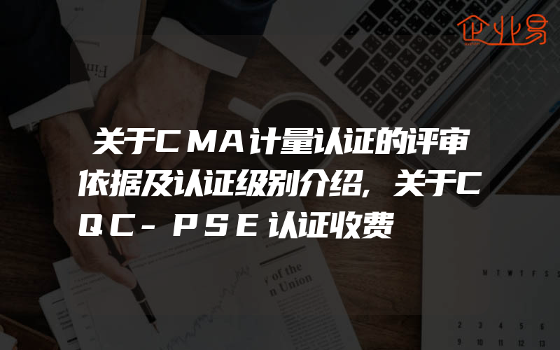 关于CMA计量认证的评审依据及认证级别介绍,关于CQC-PSE认证收费