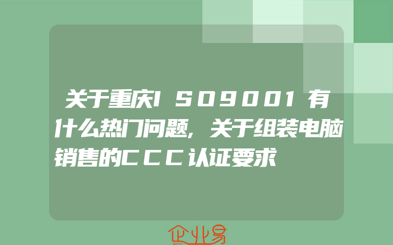 关于重庆ISO9001有什么热门问题,关于组装电脑销售的CCC认证要求