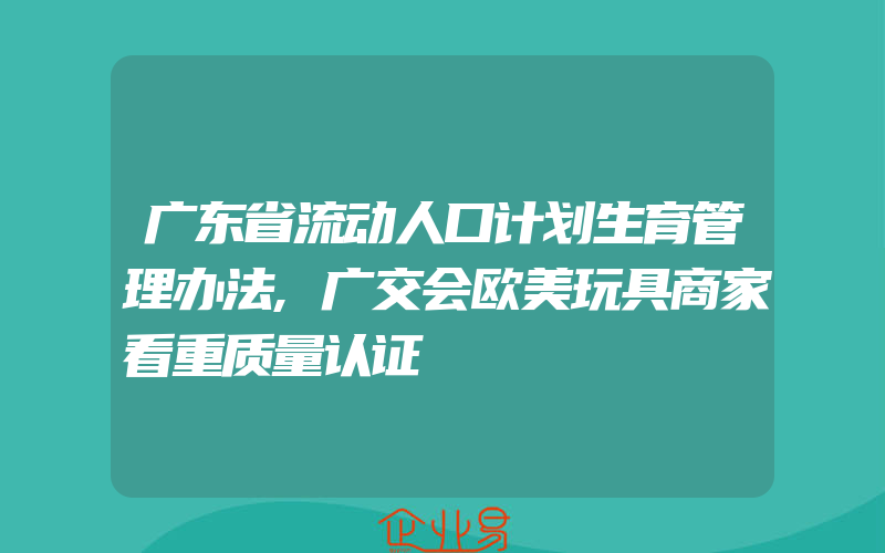 广东省流动人口计划生育管理办法,广交会欧美玩具商家看重质量认证