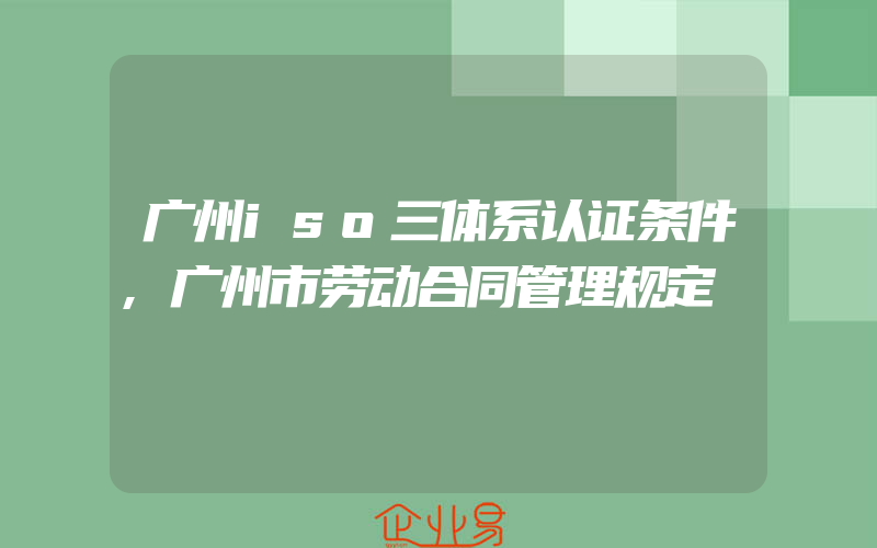 广州iso三体系认证条件,广州市劳动合同管理规定