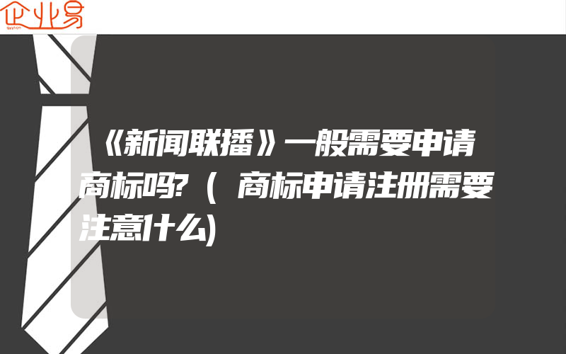 《新闻联播》一般需要申请商标吗?(商标申请注册需要注意什么)