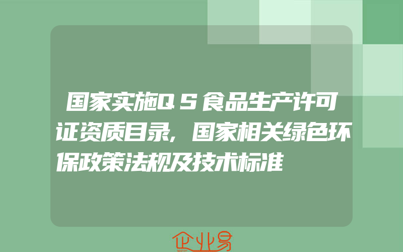 国家实施QS食品生产许可证资质目录,国家相关绿色环保政策法规及技术标准