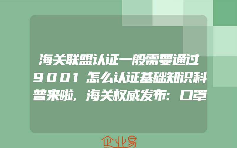 海关联盟认证一般需要通过9001怎么认证基础知识科普来啦,海关权威发布:口罩出口通关贸易指南|各国准入条件