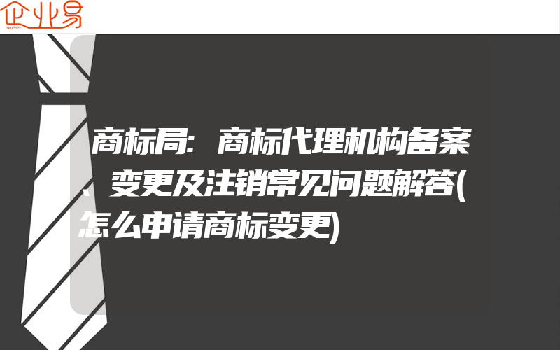 商标局:商标代理机构备案、变更及注销常见问题解答(怎么申请商标变更)