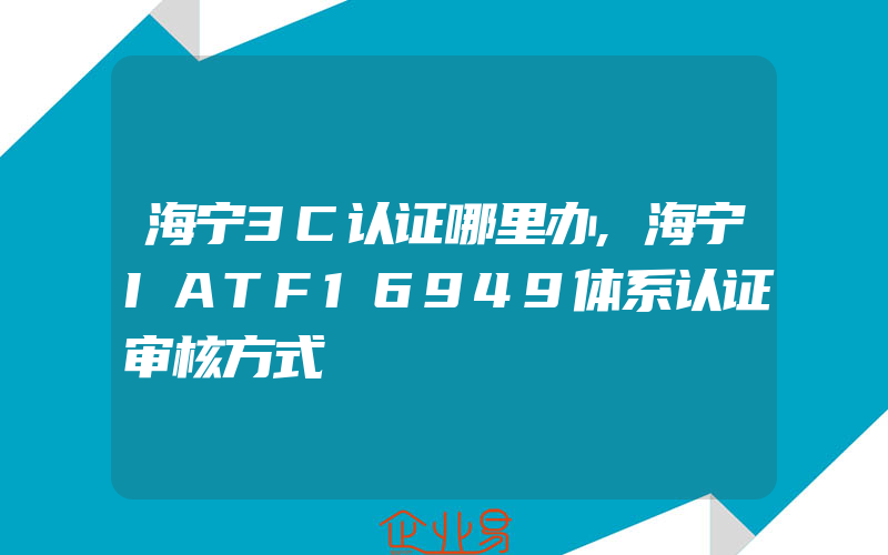 海宁3C认证哪里办,海宁IATF16949体系认证审核方式