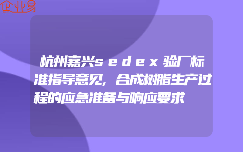 杭州嘉兴sedex验厂标准指导意见,合成树脂生产过程的应急准备与响应要求