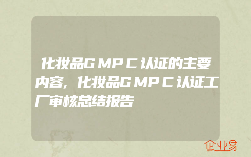 化妆品GMPC认证的主要内容,化妆品GMPC认证工厂审核总结报告