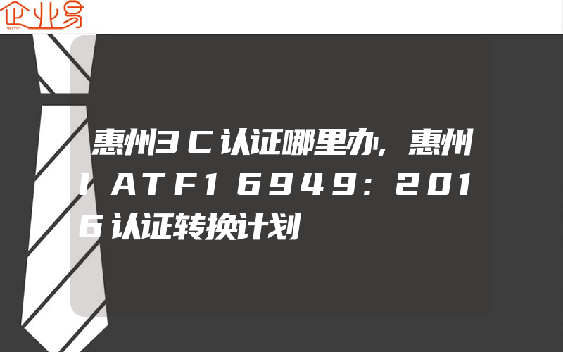 惠州3C认证哪里办,惠州IATF16949:2016认证转换计划