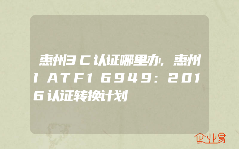 惠州3C认证哪里办,惠州IATF16949:2016认证转换计划