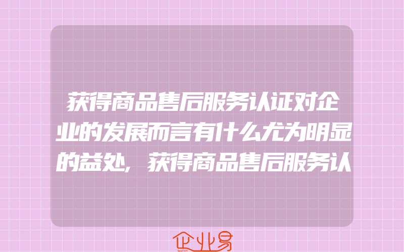 获得商品售后服务认证对企业的发展而言有什么尤为明显的益处,获得商品售后服务认证有什么好处