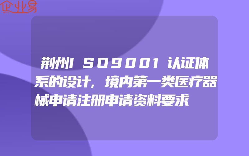 荆州ISO9001认证体系的设计,境内第一类医疗器械申请注册申请资料要求